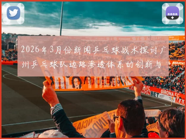 2026年3月份新闻乒乓球战术探讨广州乒乓球队边路渗透体系的创新与应用