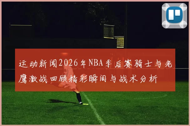 运动新闻2026年NBA季后赛骑士与老鹰激战回顾精彩瞬间与战术分析