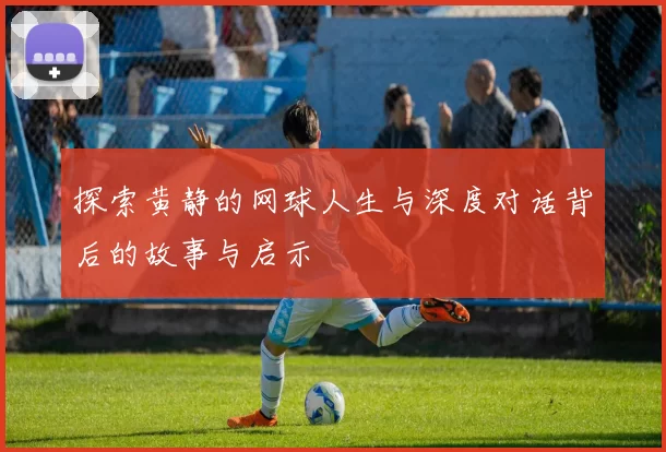 探索黄静的网球人生与深度对话背后的故事与启示