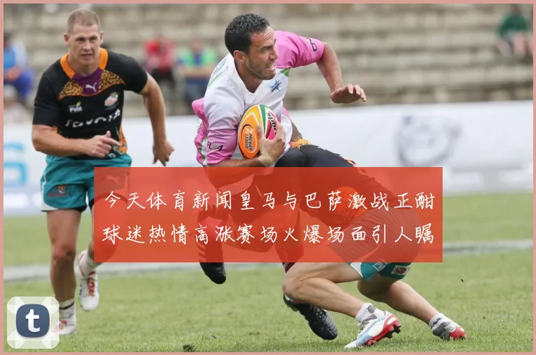 今天体育新闻皇马与巴萨激战正酣球迷热情高涨赛场火爆场面引人瞩目