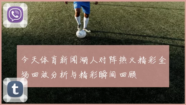 今天体育新闻湖人对阵热火精彩全场回放分析与精彩瞬间回顾