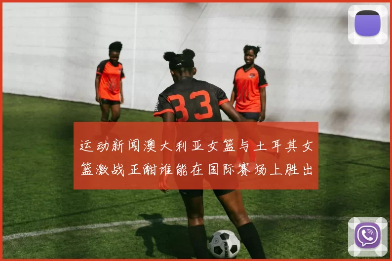 运动新闻澳大利亚女篮与土耳其女篮激战正酣谁能在国际赛场上胜出