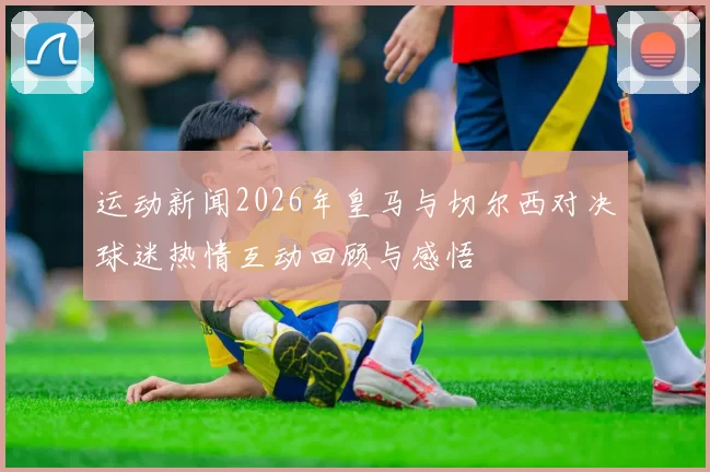 运动新闻2026年皇马与切尔西对决球迷热情互动回顾与感悟