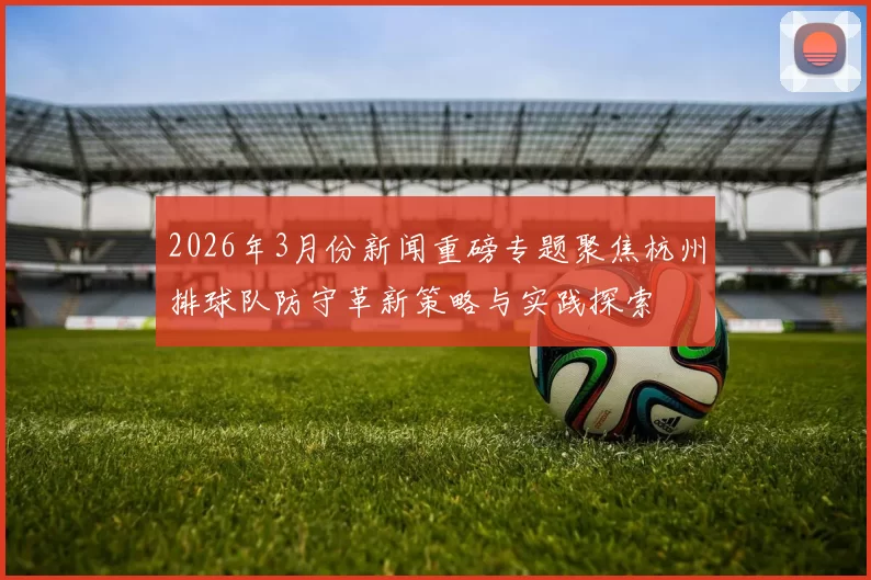 2026年3月份新闻重磅专题聚焦杭州排球队防守革新策略与实践探索